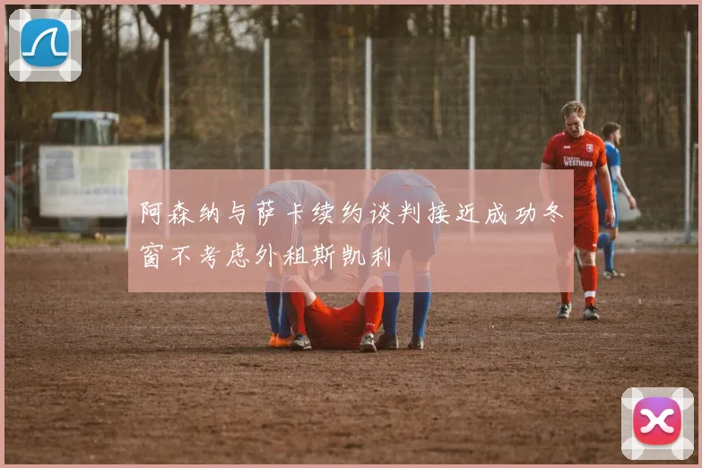 阿森纳与萨卡续约谈判接近成功冬窗不考虑外租斯凯利
