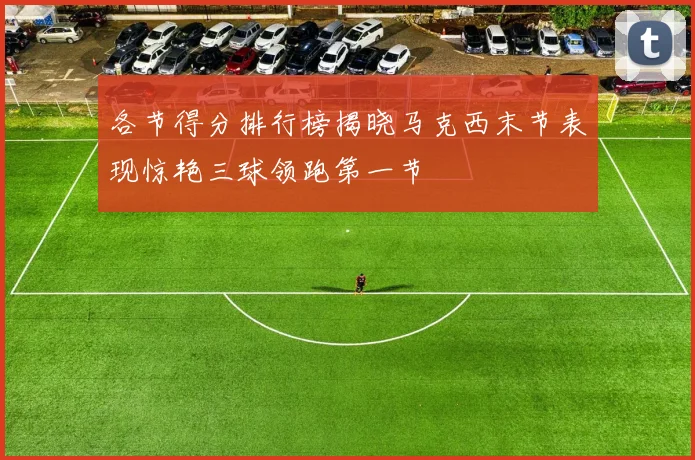各节得分排行榜揭晓马克西末节表现惊艳三球领跑第一节