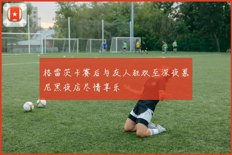 格雷茨卡赛后与友人狂欢至深夜慕尼黑夜店尽情享乐