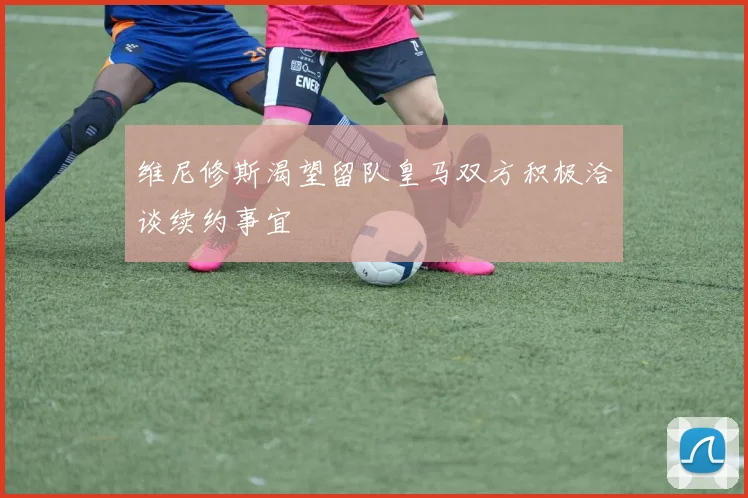 维尼修斯渴望留队皇马双方积极洽谈续约事宜
